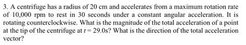 3. A centrifuge has a radius of 20 cm and accelerates from a maximum rotation rate
of 10,000 rpm to rest in 30 seconds under a constant angular acceleration. It is
rotating counterclockwise. What is the magnitude of the total acceleration of a point
at the tip of the centrifuge at t= 29.0s? What is the direction of the total acceleration
vector?
