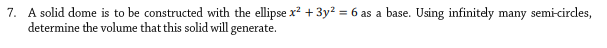 7. A solid dome is to be constructed with the ellipse x² + 3y² = 6 as a base. Using infinitely many semi-circles,
determine the volume that this solid will generate.
