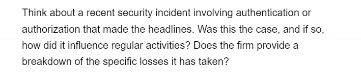 Think about a recent security incident involving authentication or
authorization that made the headlines. Was this the case, and if so,
how did it influence regular activities? Does the firm provide a
breakdown of the specific losses it has taken?