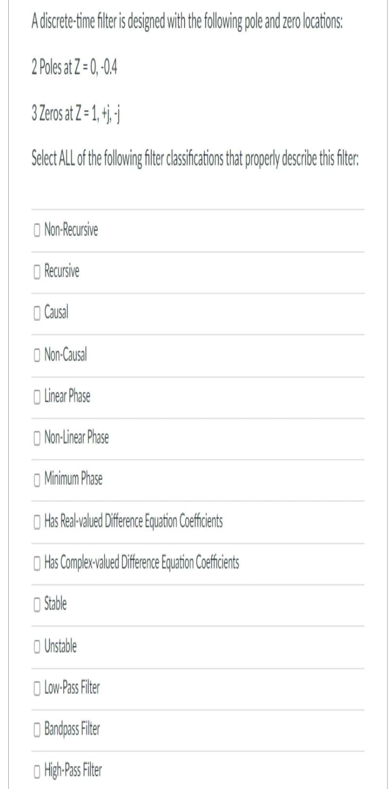 A discrete-time filter is designed with the following pole and zero locations:
2 Poles at Z=0,-0.4
3 Zeros at Z=1, +
Select ALL of the following filter classifications that properly describe this filter:
Non-Recursive
Recursive
Causal
Non-Causal
Linear Phase
Non-Linear Phase
Minimum Phase
Has Real-valued Difference Equation Coefficients
Has Complex-valued Difference Equation Coefficients
Stable
Unstable
Low-Pass Filter
Bandpass Filter
High-Pass Filter