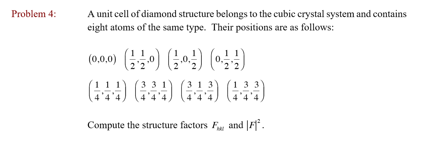 Problem 4
A unit cell of diamond structure belongs to the cubic crystal system and contains
eight atoms of the same type. Their positions are as follows:
(0.0.0) 140 011
2'2
111 3 3 1 3 13 1
444) 4 (
4 '4'4
4'4'4
Compute the structure factors Fl and F
hkl
