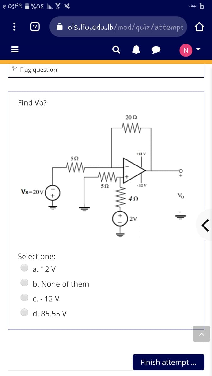 ols.liu.edu,lb/mod/quiz/attempt
Q
P Flag question
Find Vo?
20Ω
+12 V
5Ω
ww
5Ω
- 12 V
Vx=20v(,
Vo
|2V
Select one:
а. 12 V
b. None of them
C. - 12 V
d. 85.55 V
Finish attempt ...
II
