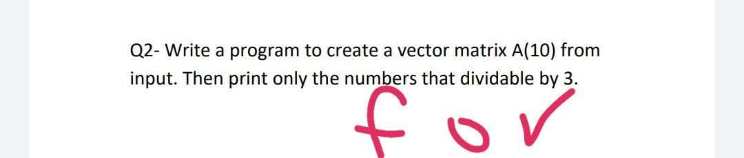 Q2- Write a program to create a vector matrix A(10) from
input. Then print only the numbers that dividable by 3.
to
