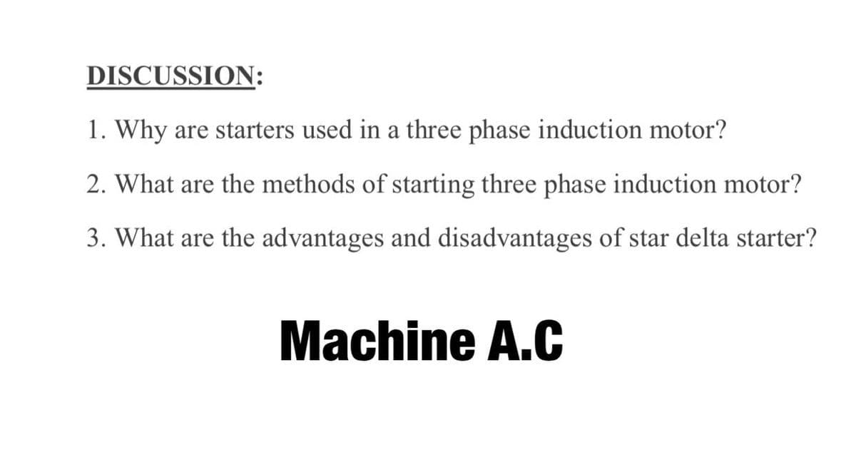 DISCUSSION:
1. Why are starters used in a three phase induction motor?
2. What are the methods of starting three phase induction motor?
3. What are the advantages and disadvantages of star delta starter?
Machine A.C
