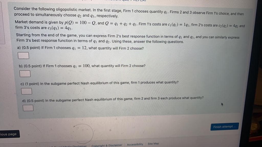 Consider the following oligopolistic market. In the first stage, Firm 1 chooses quantity q1. Firms 2 and 3 observe Firm 1's choice, and then
proceed to simultaneously choose q2 and q3, respectively.
Market demand is given by p(Q) = 100 – Q, and Q = q1 ++ q2 + q3. Firm 1's costs are c (q1) = lq,, firm 2's costs are c2(q2) = 442 and
firm 3's costs are c3(q3) = 4q3.
Starting from the end of the game, you can express Firm 2's best response function in terms of qi and 93, and you can similarly express
Firm 3's best response function in terms of q and q2. Using these, answer the following questions.
a) (0.5 point) If Firm 1 chooses q = 12, what quantity will Firm 2 choose?
b) (0.5 point) If Firm 1 chooses g = 100, what quantity will Firm 2 choose?
c) (1 point) In the subgame perfect Nash equilibrium of this game, firm 1 produces what quantity?
d) (0.5 point) in the subgame perfect Nash equilibrium of this game, firm 2 and firm 3 each produce what quantity?
Finish attempt ..
ious page
Site Map
Disclaimer Copyright & Disclaimer
Accessibility
