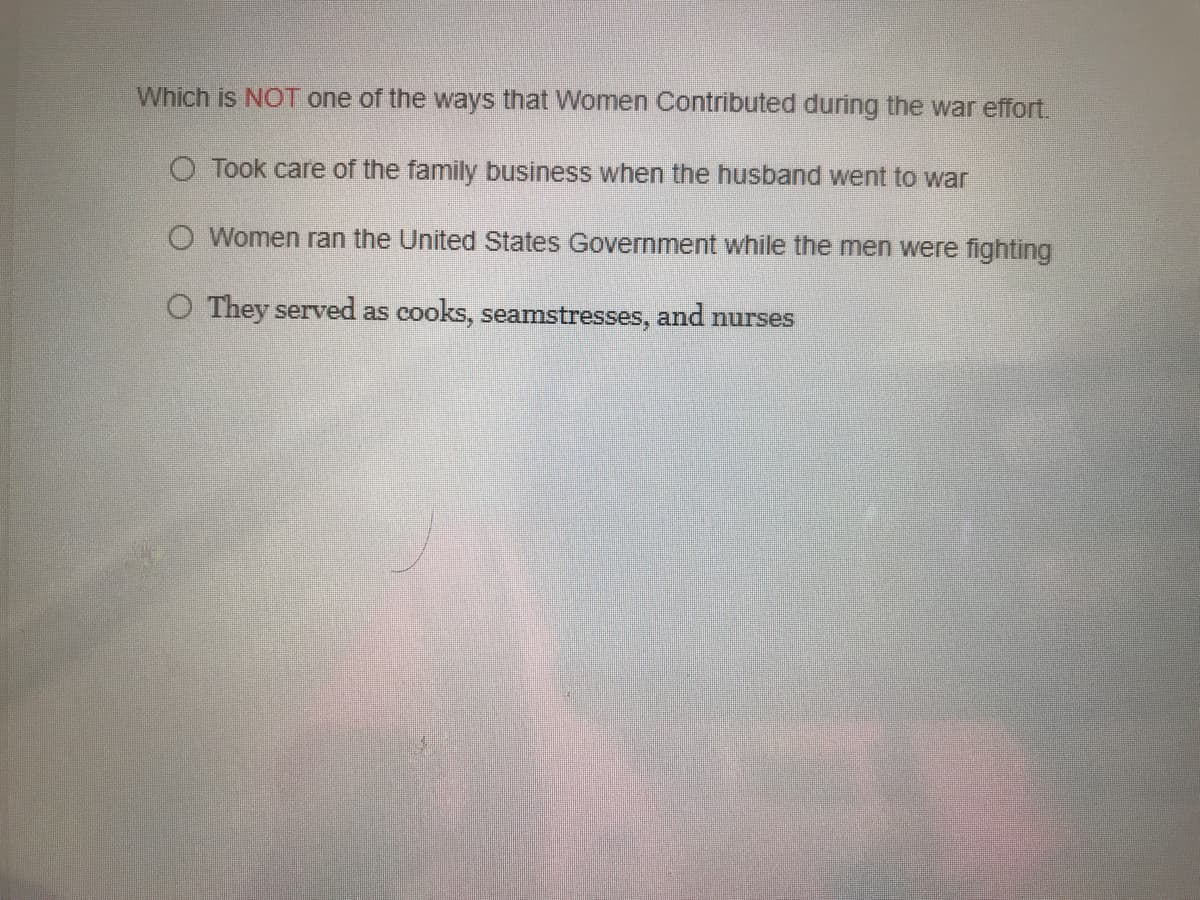 Which is NOT one of the ways that Women Contributed during the war effort.
O Took care of the family business when the husband went to war
O Women ran the United States Government while the men were fighting
O They served as cooks, seamstresses, and nurses
