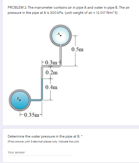 PROBLEM 2: The manometer contains air in pipe A and water in pipe B. The air
pressure in the pipe at A is 300 kPa. (unit weight of air = 12.017 N/m^3)
0.5m
0.3m-
0.2m
0.4m
-0.35m-
Determine the water pressure in the pipe at B. *
(Final answer until 3-decimal places only. Indicate the unit)
Your answer
