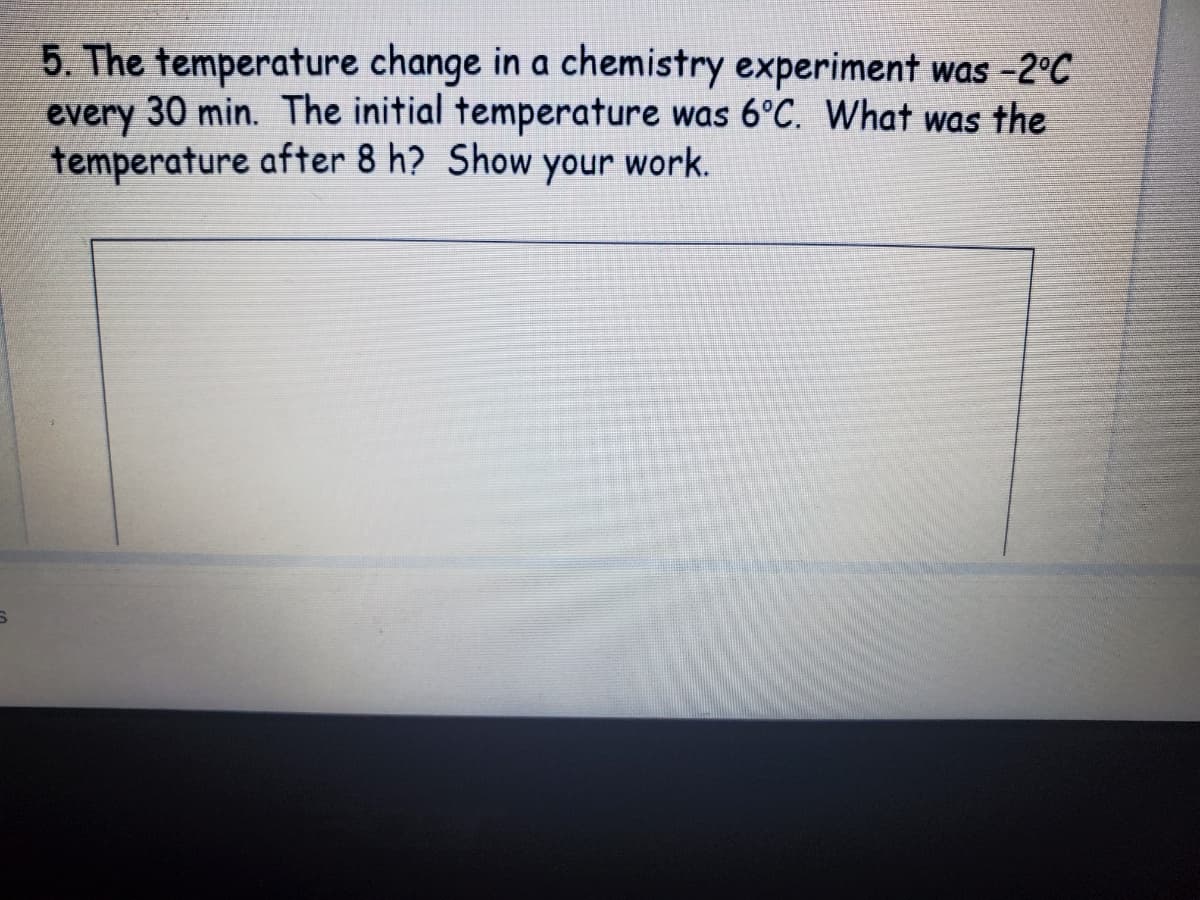 5. The temperature change in a chemistry experiment was -2°C
every 30 min. The initial temperature was 6°C. What was the
every
temperature after 8 h? Show your work.
