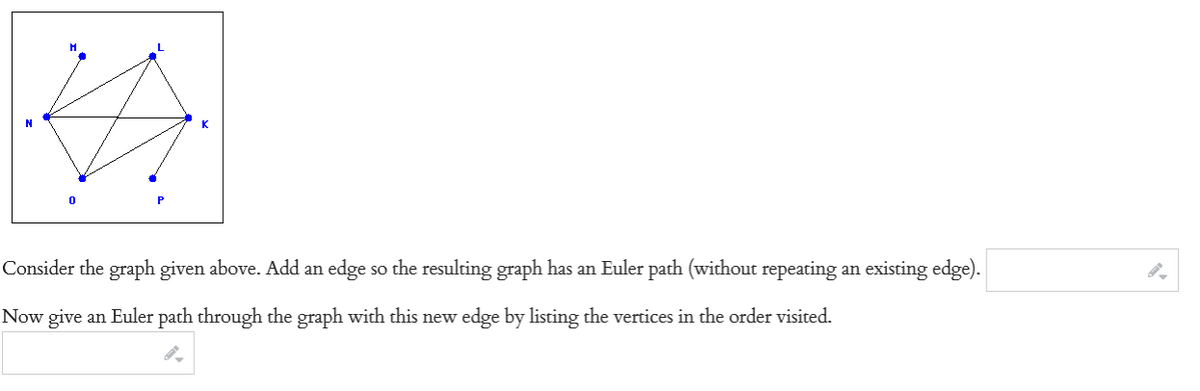 0
Consider the graph given above. Add an edge so the resulting graph has an Euler path (without repeating an existing edge).
Now give an Euler path through the graph with this new edge by listing the vertices in the order visited.