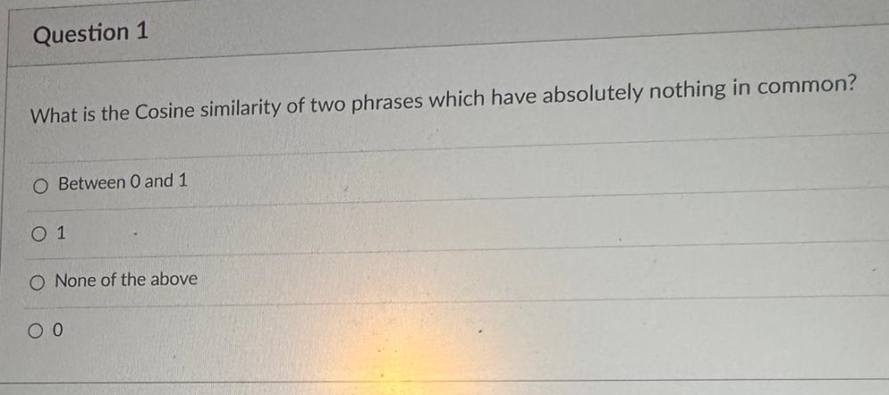 Question 1
What is the Cosine similarity of two phrases which have absolutely nothing in common?
O Between 0 and 1
01
O None of the above
0 0