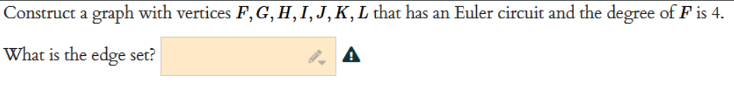 Construct a graph with vertices F, G, H, I, J, K, L that has an Euler circuit and the degree of F is 4.
What is the edge set?
A