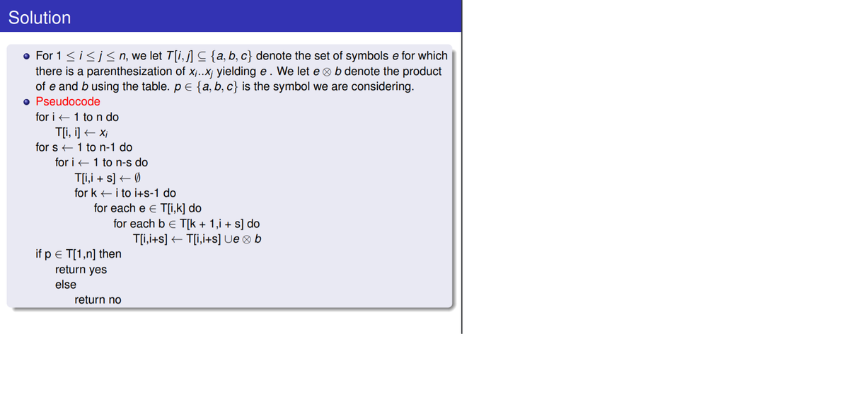 Solution
• For 1 <i<j< n, we let T[i, j] C{a,b, c} denote the set of symbols e for which
there is a parenthesization of x;..X; yielding e. We let e o b denote the product
of e and b using the table. p e {a, b, c} is the symbol we are considering.
o Pseudocode
for i + 1 to n do
T[i, i] + X;
for s +1 to n-1 do
for i + 1 to n-s do
T[i,i + s] + Ø
for k +i to i+s-1 do
for each e e T[i,k] do
for each be T[k + 1,i + s] do
T[i,i+s] + T[i,i+s] Ue ® b
if p e T[1,n] then
return yes
else
return no
