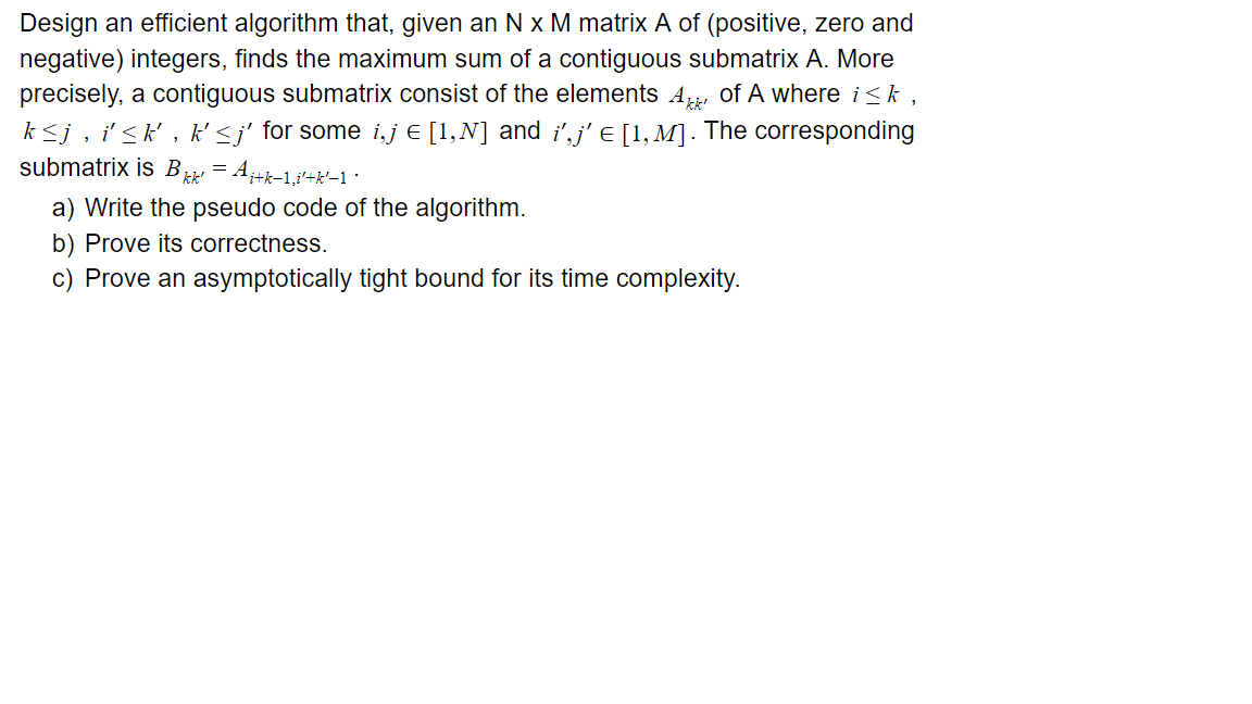 Design an efficient algorithm that, given an N x M matrix A of (positive, zero and
negative) integers, finds the maximum sum of a contiguous submatrix A. More
precisely, a contiguous submatrix consist of the elements A, of A where i<k ,
k<j, i'<k' , k' <j' for some i,j € [1,N] and i',j' e [1,M]. The corresponding
submatrix is B = A+k-1,i'+*-1 ·
a) Write the pseudo code of the algorithm.
b) Prove its correctness.
c) Prove an asymptotically tight bound for its time complexity.
