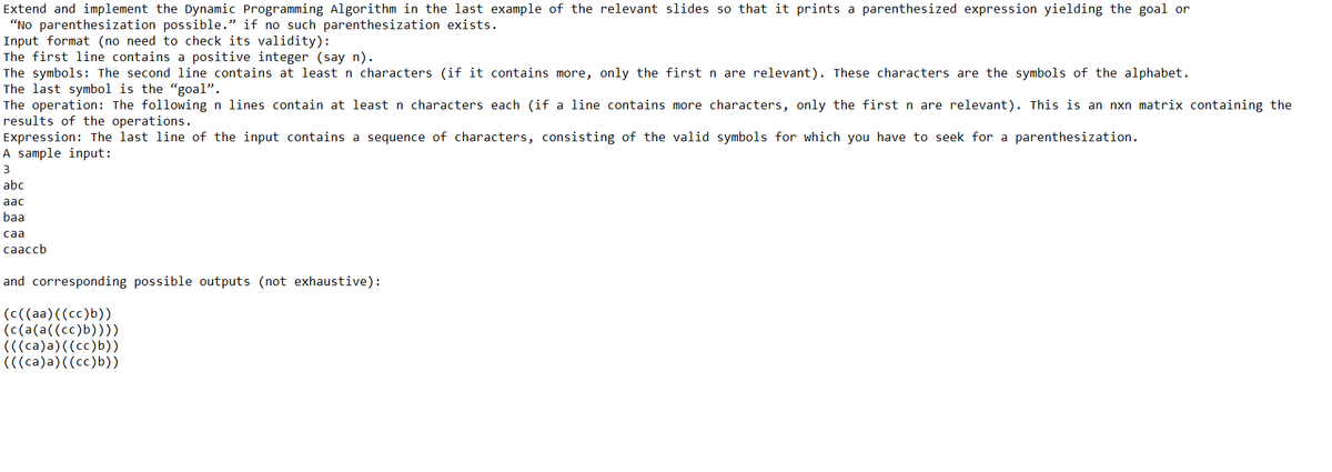 Extend and implement the Dynamic Programming Algorithm in the last example of the relevant slides so that it prints a parenthesized expression yielding the goal or
"No parenthesization possible." if no such parenthesization exists.
Input format (no need to check its validity):
The first line contains a positive integer (say n).
The symbols: The second line contains at leastn characters (if it contains more, only the first n are relevant). These characters are the symbols of the alphabet.
The last symbol is the "goal".
The operation: The following n lines contain at least n characters each (if a line contains more characters, only the first n are relevant). This is an nxn matrix containing the
results of the operations.
Expression: The last line of the input contains a sequence of characters, consisting of the valid symbols for which you have to seek for a parenthesization.
A sample input:
3
abc
aac
baa
саа
caaccb
and corresponding possible outputs (not exhaustive):
(C((aa)((cc)b))
(c(a(a((cc)b))))
(((ca)a)((cc)b))
(((ca)a)((cc)b))
