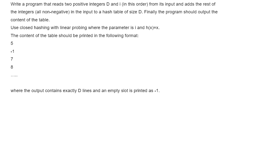 Write a program that reads two positive integers D and i (in this order) from its input and adds the rest of
the integers (all non-negative) in the input to a hash table of size D. Finally the program should output the
content of the table.
Use closed hashing with linear probing where the parameter is i and h(x)=x.
The content of the table should be printed in the following format:
-1
7
8
.....
where the output contains exactly D lines and an empty slot is printed as -1.
