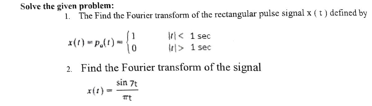 Solve the given problem:
1. The Find the Fourier transform of the rectangular pulse signal x ( t ) defined by
x(t) = p.(1)
SHA
x(1)
1
0
2. Find the Fourier transform of the signal
sin 7t
< 1 sec
r> 1 sec
#t