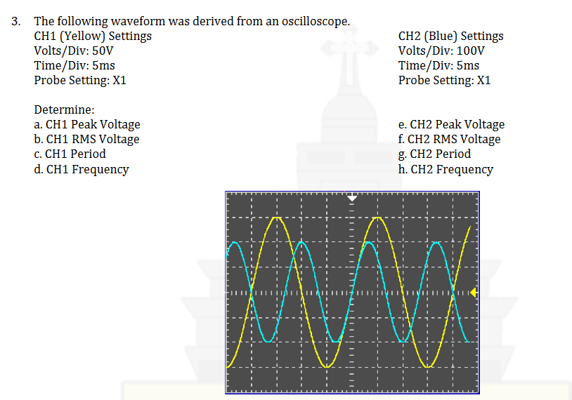 3. The following waveform was derived from an oscilloscope.
CH1 (Yellow) Settings
Volts/Div: 50V
Time/Div: 5ms
Probe Setting: X1
Determine:
a. CH1 Peak Voltage
b. CH1 RMS Voltage
c. CH1 Period
d. CH1 Frequency
AH
EA
CH2 (Blue) Settings
Volts/Div: 100V
Time/Div: 5ms
Probe Setting: X1
e. CH2 Peak Voltage
f. CH2 RMS Voltage
g. CH2 Period
h. CH2 Frequency