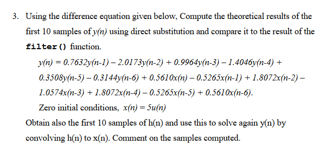 3. Using the difference equation given below, Compute the theoretical results of the
first 10 samples of y(n) using direct substitution and compare it to the result of the
filter () function.
y(n) = 0.7632y(n-1) - 2.0173y(n-2) + 0.9964y(n-3) — 1.4046y(n-4) +
0.3508y(n-5) -0.3144y(n-6) + 0.5610x(n)- 0.5265x(n-1) + 1.8072x(n-2) -
1.0574x(n-3) + 1.8072x(n-4) – 0.5265x(n-5) + 0.5610x(n-6).
Zero initial conditions, x(n) = 5u(n)
Obtain also the first 10 samples of h(n) and use this to solve again y(n) by
convolving h(n) to x(n). Comment on the samples computed.