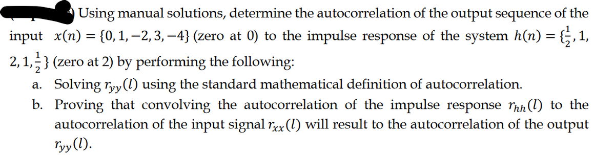 Using manual solutions, determine the autocorrelation of the output sequence of the
input_x(n) = {0, 1, 2, 3, −4} (zero at 0) to the impulse response of the system h(n) = {½, 1,
2,1,2} (zero at 2) by performing the following:
a. Solving ryy (1) using the standard mathematical definition of autocorrelation.
b. Proving that convolving the autocorrelation of the impulse response Thn (l) to the
autocorrelation of the input signal rxx (1) will result to the autocorrelation of the output
Tyy(1).