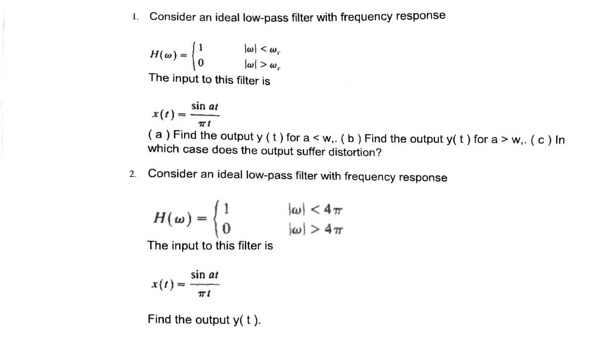 1. Consider an ideal low-pass filter with frequency response
(ő
|w| <w.
H(w)
|wl > we
The input to this filter is
=
sin at
x(t) =
( a ) Find the output y ( t ) for a < w,. ( b ) Find the output y( t ) for a > w,. ( c ) In
which case does the output suffer distortion?
2. Consider an ideal low-pass filter with frequency response
H(w) = { 1
The input to this filter is
x(t) =
sin at
ㅠ!
Find the output y( t ).
\w] < 4m
\w] > 4T