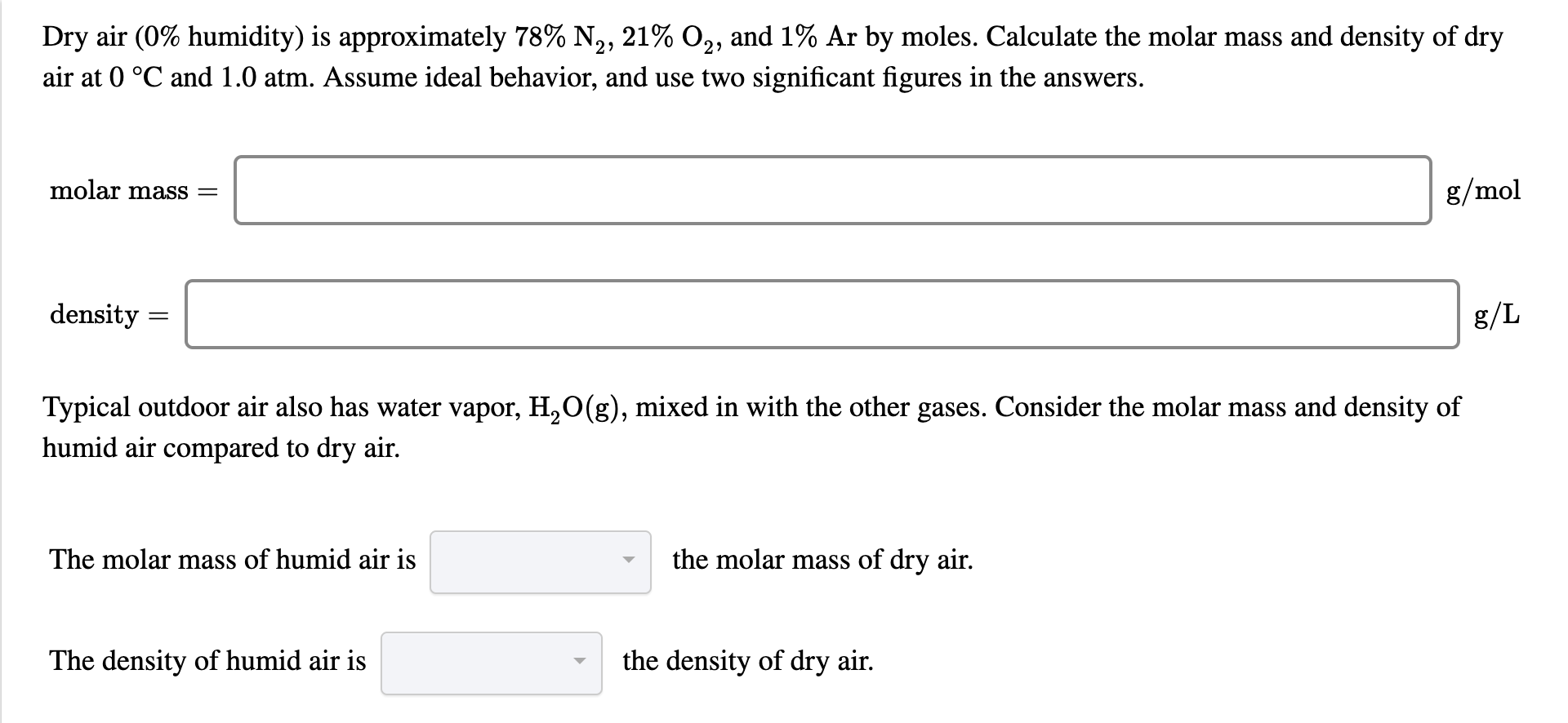 Dry air (0% humidity) is approximately 78% N,, 21% O2, and 1% Ar by moles. Calculate the molar mass and density of dry
air at 0 °C and 1.0 atm. Assume ideal behavior, and use two significant figures in the answers.
molar mass =
g/mol
density =
g/L
Typical outdoor air also has water vapor, H,O(g), mixed in with the other gases. Consider the molar mass and density of
humid air compared to dry air.
The molar mass of humid air is
the molar mass of dry air.
The density of humid air is
the density of dry air.
