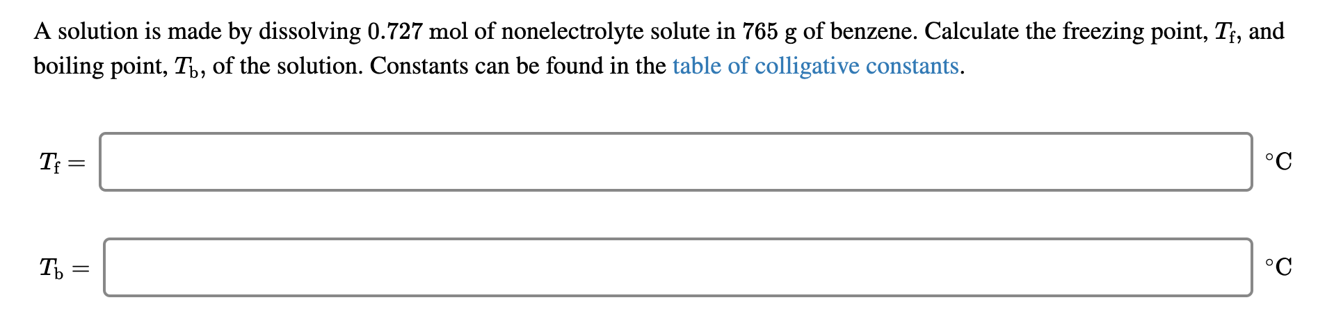 A solution is made by dissolving 0.727 mol of nonelectrolyte solute in 765 g of benzene. Calculate the freezing point, T, and
boiling point, T,, of the solution. Constants can be found in the table of colligative constants.
°C
T =
°C
Ть -
||
I|
