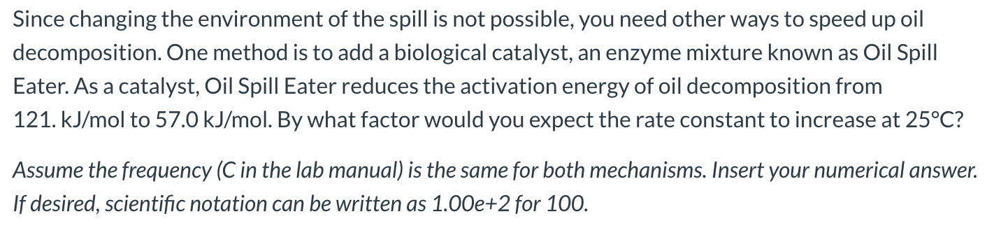 Since changing the environment of the spill is not possible, you need other ways to speed up oil
decomposition. One method is to add a biological catalyst, an enzyme mixture known as Oil Spill
Eater. As a catalyst, Oil Spill Eater reduces the activation energy of oil decomposition from
121. kJ/mol to 57.0 kJ/mol. By what factor would you expect the rate constant to increase at 25°C?
Assume the frequency (C in the lab manual) is the same for both mechanisms. Insert your numerical answer.
If desired, scientific notation can be written as 1.00e+2 for 100.
