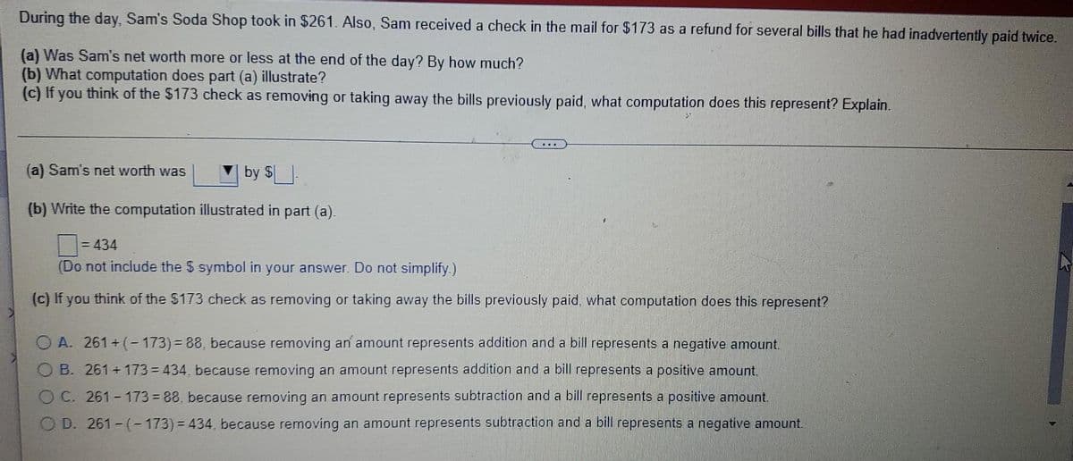 During the day, Sam's Soda Shop took in $261. Also, Sam received a check in the mail for $173 as a refund for several bills that he had inadvertently paid twice.
(a) Was Sam's net worth more or less at the end of the day? By how much?
(b) What computation does part (a) illustrate?
(c) If you think of the $173 check as removing or taking away the bills previously paid, what computation does this represent? Explain.
(a) Sam's net worth was
by S
(b) Write the computation illustrated in part (a).
...
= 434
(Do not include the $ symbol in your answer. Do not simplify.)
(c) If you think of the $173 check as removing or taking away the bills previously paid, what computation does this represent?
O A. 261+(-173)=88, because removing an amount represents addition and a bill represents a negative amount.
OB. 261+173=434, because removing an amount represents addition and a bill represents a positive amount.
OC. 261-173-88, because removing an amount represents subtraction and a bill represents a positive amount.
OD. 261-(-173)=434, because removing an amount represents subtraction and a bill represents a negative amount.
L