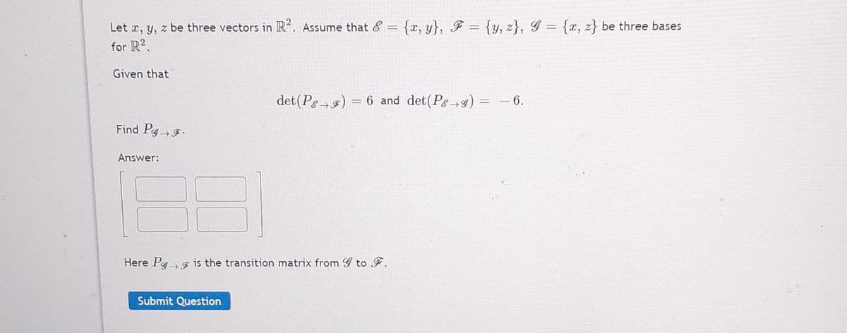 Let x, y, z be three vectors in R2. Assume that & = {x,y}, F = {y, z}, G = {x, z} be three bases
for R2.
Given that
Find Pg F.
Answer:
det (P) = 6 and det(Pg g) = − 6.
→
Here Pg is the transition matrix from G to F.
Submit Question