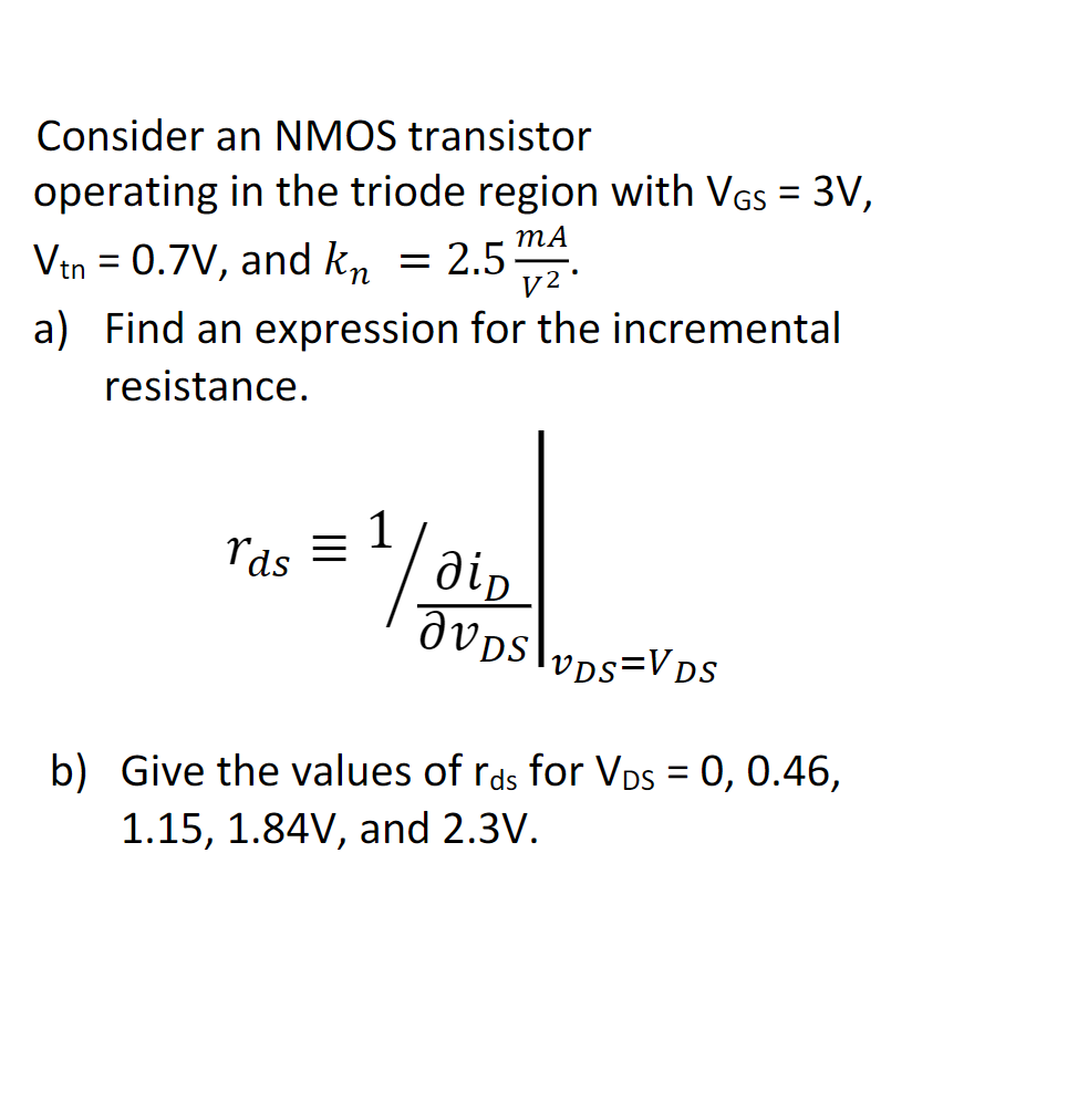 Consider an NMOS transistor
operating in the triode region with VGS = 3V,
MA
2.5 m2
Vtn = 0.7V, and kn =
=
a) Find an expression for the incremental
resistance.
rds =
1/2 дір
JVDs
VDS=VDS
b) Give the values of rds for VDs = 0, 0.46,
1.15, 1.84V, and 2.3V.