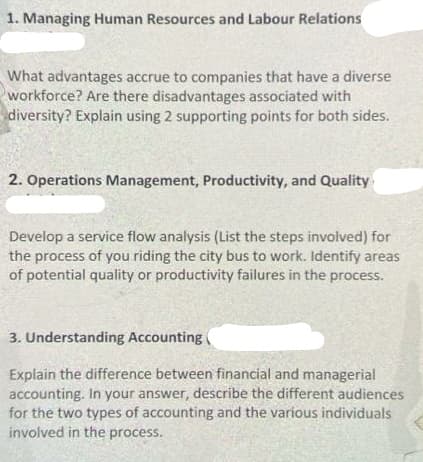 1. Managing Human Resources and Labour Relations
What advantages accrue to companies that have a diverse
workforce? Are there disadvantages associated with
diversity? Explain using 2 supporting points for both sides.
2. Operations Management, Productivity, and Quality
Develop a service flow analysis (List the steps involved) for
the process of you riding the city bus to work. Identify areas
of potential quality or productivity failures in the process.
3. Understanding Accounting
Explain the difference between financial and managerial
accounting. In your answer, describe the different audiences
for the two types of accounting and the various individuals
involved in the process.