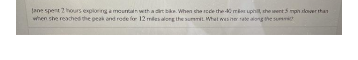 Jane spent 2 hours exploring a mountain with a dirt bike. When she rode the 40 miles uphill, she went 5 mph slower than
when she reached the peak and rode for 12 miles along the summit. What was her rate along the summit?
