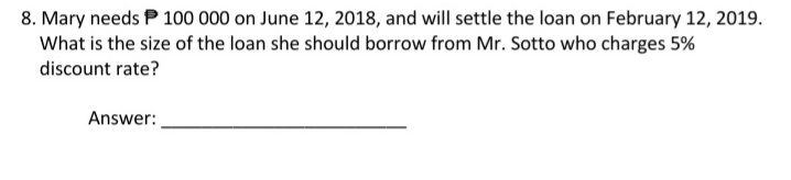 8. Mary needs P 100 000 on June 12, 2018, and will settle the loan on February 12, 2019.
What is the size of the loan she should borrow from Mr. Sotto who charges 5%
discount rate?
Answer:
