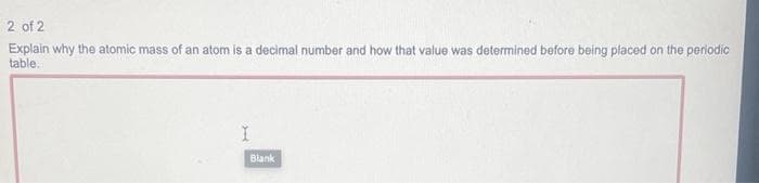 2 of 2
Explain why the atomic mass of an atom is a decimal number and how that value was determined before being placed on the periodic
table.
Jed
I
Blank