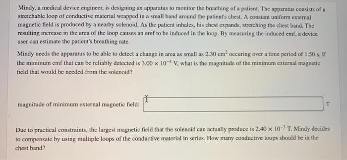 Mindy, a medical device engineer, is designing an apparatus to monitor the breathing of a patient. The apparatus consists of a
stretchable loop of conductive material wrapped in a small band around the patient's chest. A constant uniform external
magnetic field is produced by a nearby solenoid. As the patient inhales, his chest expands, stretching the chest band. The
resulting increase in the area of the loop causes an emf to be induced in the loop. By measuring the induced emf, a device
user can estimate the patient's breathing rate.
Mindy needs the apparatus to be able to detect a change in area as small as 2.30 cm occuring over a time period of 1.50 s. If
the minimum emf that can be reliably detected is 3.00 x 104 V, what is the magnitude of the minimum external magnetic
field that would be needed from the solenoid?
magnitude of minimum external magnetic field:
Due to practical constraints, the largest magnetic field that the solenoid can actually produce is 2,40 x 10- T. Mindy decides
to compensate by using multiple loops of the conductive material in series. How many conductive loops should be in the
chest band?
