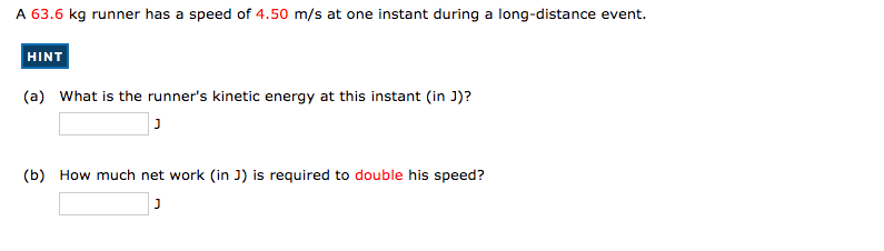 A 63.6 kg runner has a speed of 4.50 m/s at one instant during a long-distance event.
HINT
(a) What is the runner's kinetic energy at this instant (in J)?
(b) How much net work (in J) is required to double his speed?
