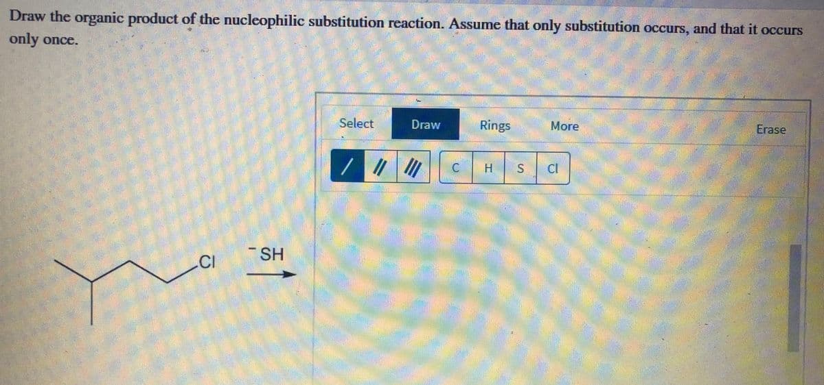 Draw the organic product of the nucleophilic substitution reaction. Assume that only substitution occurs, and that it occurs
only once.
Select
Draw
Rings
More
Егase
H.
-SH
CI
%24
