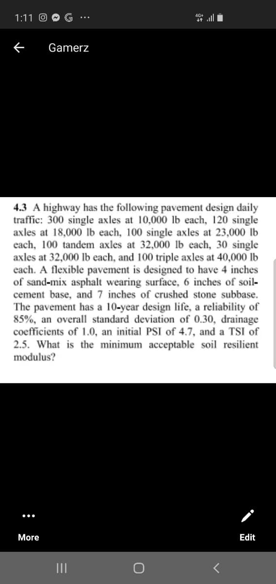 1:11 O
Gamerz
4.3 A highway has the following pavement design daily
traffic: 300 single axles at 10,000 lb each, 120 single
axles at 18,000 lb each, 100 single axles at 23,000 lb
each, 100 tandem axles at 32,000 lb each, 30 single
axles at 32,000 lb each, and 100 triple axles at 40,000 lb
each. A flexible pavement is designed to have 4 inches
of sand-mix asphalt wearing surface, 6 inches of soil-
cement base, and 7 inches of crushed stone subbase.
The pavement has a 10-year design life, a reliability of
85%, an overall standard deviation of 0.30, drainage
coefficients of 1.0, an initial PSI of 4.7, and a TSI of
2.5. What is the minimum acceptable soil resilient
modulus?
More
Edit
II
