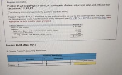 Required information
Problem 24-2A (Algo) Payback period, accounting rate of return, net present value, and net cash flow
calculation LO P1, P2, P3
[The following information applies to the questions displayed below)
Project Y requires a $316,500 investment for new machinery with a six-year life and no salvage value. The project yields
the following annual results Cash flows occur evenly within each year of $1. EV of $1 PVA of end EVA of Use
appropriate factor(s) from the tables provided.)
Sales of now product
Екрепко
Depreciation Machinery
Project
Problem 24-2A (Algo) Part 3
3. Compute Project Y's accounting rete of retum
$137,35
Age of