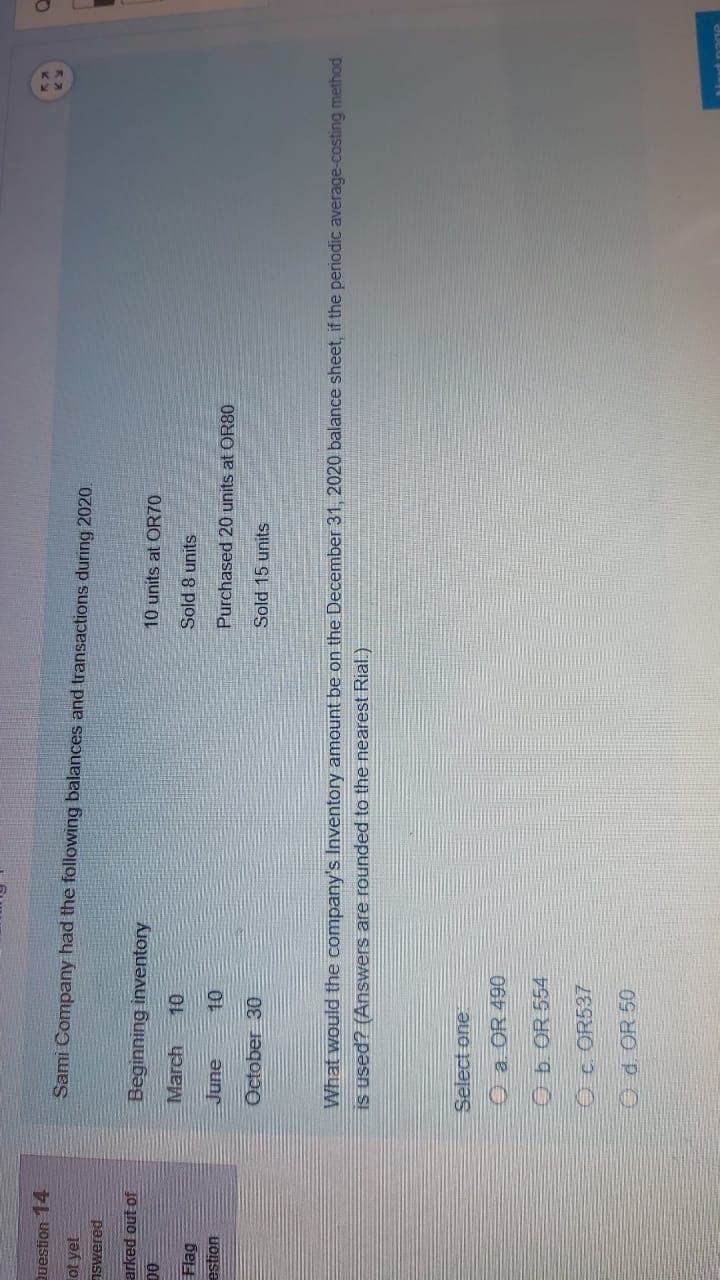 Question 14
Sami Company had the following balances and transactions during 2020.
ot yet
pajƏMS
arked out of
Beginning inventory
10 units at OR70
D0
March
Sold 8 units
Flag
auns
October 30
Purchased 20 units at OR80
Sold 15 units
What would the company's Inventory amount be on the December 31, 2020 balance sheet, if the periodic average-costing method
IS used? (Answers are rounded to the nearest Rial.)
Select one
O a OR 490
Ob OR 554
Oc. OR537
Od.OR 50
