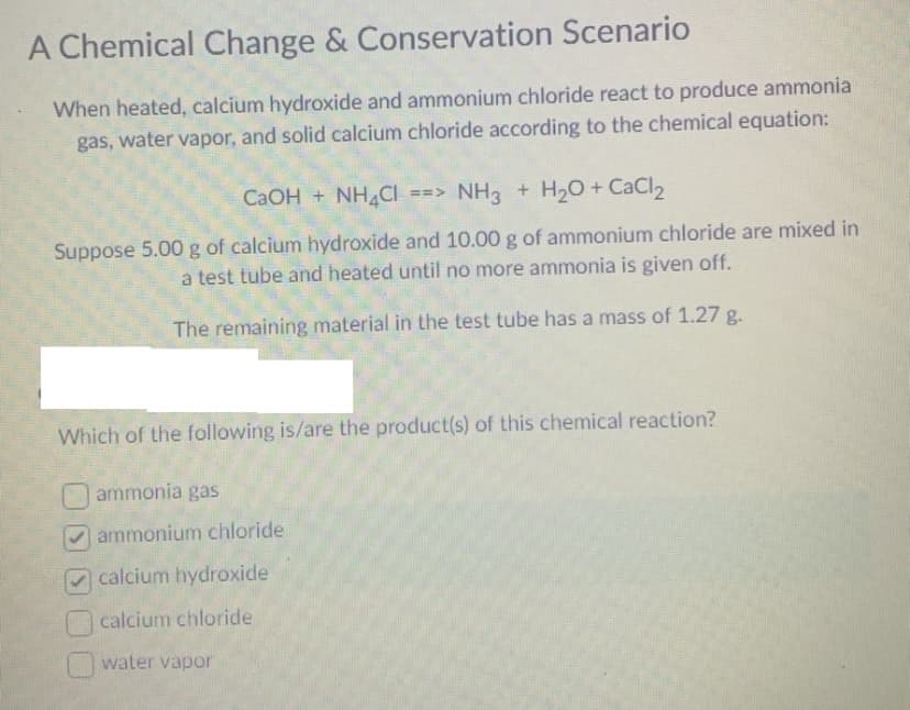 A Chemical Change & Conservation Scenario
When heated, calcium hydroxide and ammonium chloride react to produce ammonia
gas, water vapor, and solid calcium chloride according to the chemical equation:
CaOH + NH4Cl ==> NH3 + H₂O + CaCl₂
Suppose 5.00 g of calcium hydroxide and 10.00 g of ammonium chloride are mixed in
a test tube and heated until no more ammonia is given off.
The remaining material in the test tube has a mass of 1.27 g.
Which of the following is/are the product(s) of this chemical reaction?
ammonia gas
ammonium chloride
calcium hydroxide
calcium chloride
water vapor