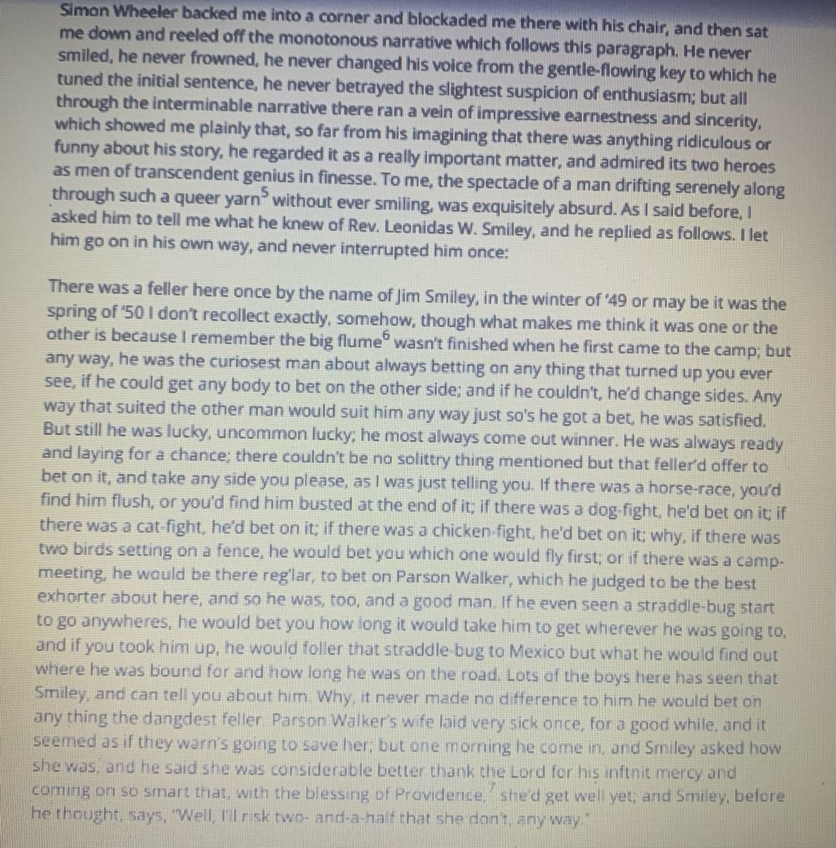 Simon Wheeler backed me into a corner and blockaded me there with his chair, and then sat
me down and reeled off the monotonous narrative which follows this paragraph. He never
smiled, he never frowned, he never changed his voice from the gentle-flowing key to which he
tuned the initial sentence, he never betrayed the slightest suspicion of enthusiasm; but all
through the interminable narrative there ran a vein of impressive earnestness and sincerity,
which showed me plainly that, so far from his imagining that there was anything ridiculous or
funny about his story, he regarded it as a really important matter, and admired its two heroes
as men of transcendent genius in finesse. To me, the spectacle of a man drifting serenely along
through such a queer yarn without ever smiling, was exquisitely absurd. As I said before, I
asked him to tell me what he knew of Rev. Leonidas W. Smiley, and he replied as follows. I let
him go on in his own way, and never interrupted him once:
There was a feller here once by the name of Jim Smiley, in the winter of '49 or may be it was the
spring of '50 I don't recollect exactly, somehow, though what makes me think it was one or the
other is because I remember the big flume wasn't finished when he first came to the camp; but
any way, he was the curiosest man about always betting on any thing that turned up you ever
see, if he could get any body to bet on the other side; and if he couldn't, he'd change sides. Any
way that suited the other man would suit him any way just so's he got a bet, he was satisfied.
But still he was lucky, uncommon lucky; he most always come out winner. He was always ready
and laying for a chance; there couldn't be no solittry thing mentioned but that feller'd offer to
bet on it, and take any side you please, as I was just telling you. If there was a horse-race, you'd
find him flush, or you'd find him busted at the end of it; if there was a dog-fight, he'd bet on it; if
there was a cat-fight, he'd bet on it; if there was a chicken-fight, he'd bet on it; why, if there was
two birds setting on a fence, he would bet you which one would fly first; or if there was a camp-
meeting, he would be there reg'lar, to bet on Parson Walker, which he judged to be the best
exhorter about here, and so he was, too, and a good man. If he even seen a straddle-bug start
to go anywheres, he would bet you how long it would take him to get wherever he was going to,
and if you took him up, he would foller that straddle-bug to Mexico but what he would find out
where he was bound for and how long he was on the road. Lots of the boys here has seen that
Smiley, and can tell you about him. Why, it never made no difference to him he would bet on
any thing the dangdest feller. Parson Walker's wife laid very sick once, for a good while, and it
seemed as if they warn's going to save her; but one morning he come in, and Smiley asked how
she was, and he said she was considerable better thank the Lord for his inftnit mercy and
coming on so smart that, with the blessing of Providence, she'd get well yet; and Smiley, before
he thought, says, "Well, I'll risk two-and-a-half that she don't, any way."