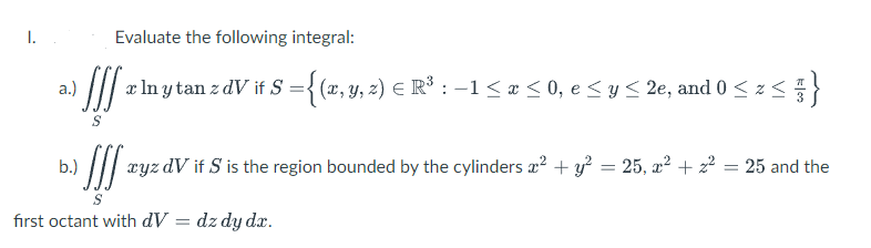 Evaluate the following integral:
JIS
[xlnytan z dV if S = {(x, y, z) € R³ : − 1 ≤ x ≤ 0, e ≤ y ≤ 2e, and 0 ≤ z ≤ }
b.)
[ ² xyz dv if S is the region bounded by the cylinders x² + y² = 25, x² + z²
= 25 and the
S
first octant with dV = dz dy dx.
I.
a.)