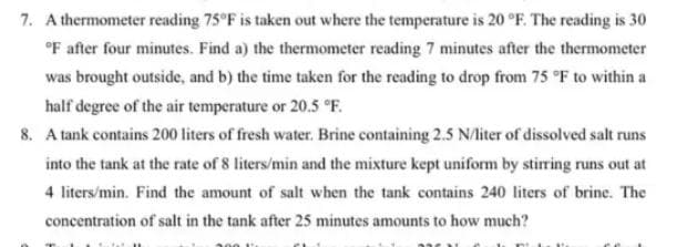 7. A thermometer reading 75°F is taken out where the temperature is 20 °F. The reading is 30
°F after four minutes. Find a) the thermometer reading 7 minutes after the thermometer
was brought outside, and b) the time taken for the reading to drop from 75 °F to within a
half degree of the air temperature or 20.5 °F.
8. A tank contains 200 liters of fresh water. Brine containing 2.5 N/liter of dissolved salt runs
into the tank at the rate of 8 liters/min and the mixture kept uniform by stirring runs out at
4 liters/min. Find the amount of salt when the tank contains 240 liters of brine. The
concentration of salt in the tank after 25 minutes amounts to how much?
Me