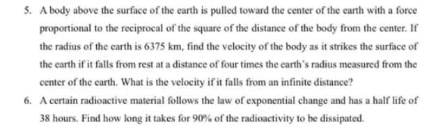 5. A body above the surface of the earth is pulled toward the center of the earth with a force
proportional to the reciprocal of the square of the distance of the body from the center. If
the radius of the earth is 6375 km, find the velocity of the body as it strikes the surface of
the earth if it falls from rest at a distance of four times the earth's radius measured from the
center of the earth. What is the velocity if it falls from an infinite distance?
6. A certain radioactive material follows the law of exponential change and has a half life of
38 hours. Find how long it takes for 90% of the radioactivity to be dissipated.