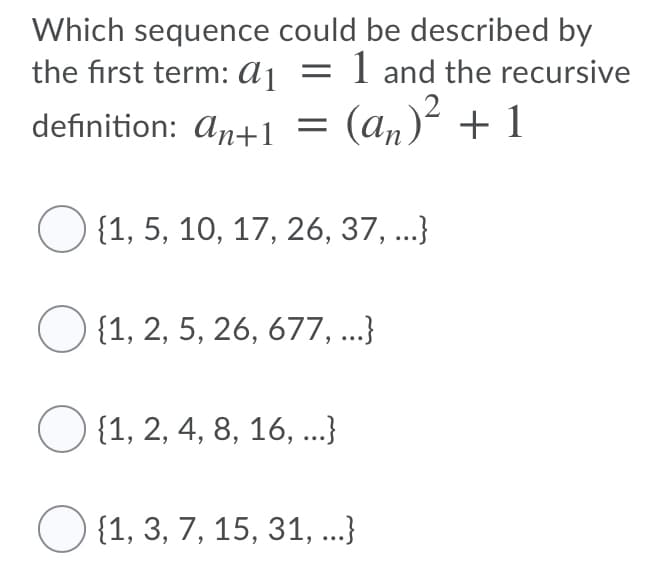 Which sequence could be described by
the first term: aj = 1 and the recursive
(an)² + 1
definition: An+1
{1, 5, 10, 17, 26, 37, ...}
O {1, 2, 5, 26, 677, ...}
O {1, 2, 4, 8, 16, ...}
{1, 3, 7, 15, 31, ...}
