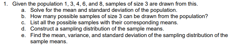 1. Given the population 1, 3, 4, 6, and 8, samples of size 3 are drawn from this.
a. Solve for the mean and standard deviation of the population.
b. How many possible samples of size 3 can be drawn from the population?
c. List all the possible samples with their corresponding means.
d. Construct a sampling distribution of the sample means.
e. Find the mean, variance, and standard deviation of the sampling distribution of the
sample means.
