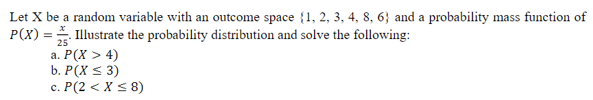 Let X be a random variable with an outcome space {1, 2, 3, 4, 8, 6} and a probability mass function of
P(X) = Illustrate the probability distribution and solve the following:
25
а. Р(X > 4)
b. P(X < 3)
с. Р(2 < X < 8)
