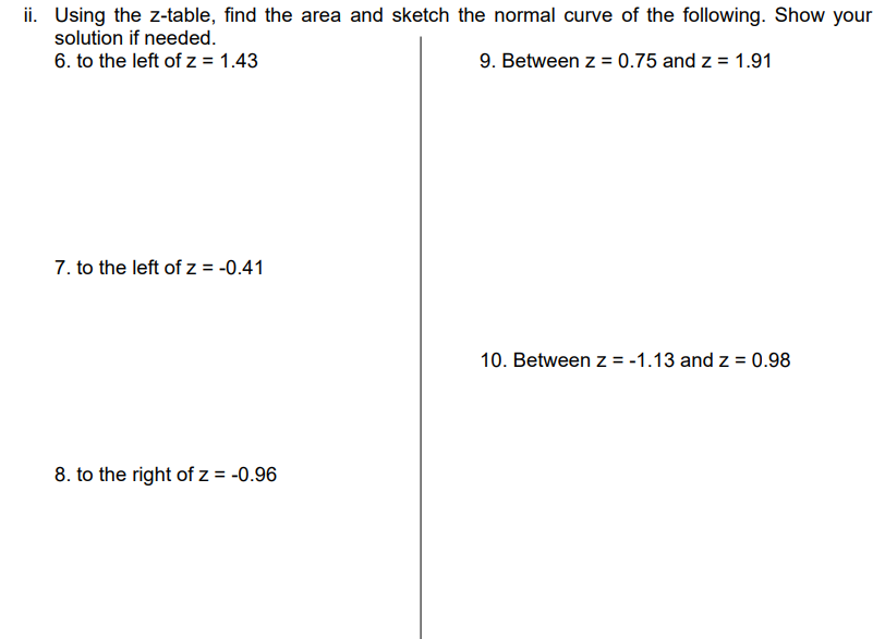 ii. Using the z-table, find the area and sketch the normal curve of the following. Show your
solution if needed.
6. to the left of z = 1.43
9. Between z = 0.75 and z = 1.91
7. to the left of z = -0.41
10. Between z = -1.13 and z = 0.98
8. to the right of z = -0.96
