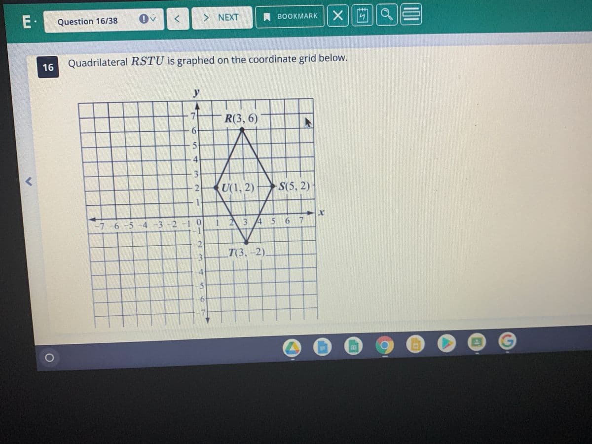 E•
> NEXT
BOOKMARK
Question 16/38
Quadrilateral RSTU is graphed on the coordinate grid below.
16
y
7
R(3, 6)
5.
4
3.
U(1, 2)
S(5, 2)
1 23
4 5
6 7
-7-6-5-4 -3-2-1 0
2
T(3,-2).
4
